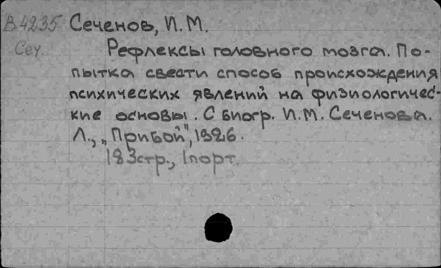 ﻿ЬММ’ Сеченов, У\.М,
сгу. Ресрлексь\ головного !*чоьгс?\. По-пьггкох аьеа-пл спосоь п|аоисхо^с^екл(я психических делении нл ^и^иолоплчвс?’ кие осноа^ . С 6иог|>- \Л.У\. Сеченова. Л.^ ъ Припои')\BQj6 •
}$ЗстЬ.4 (порт.